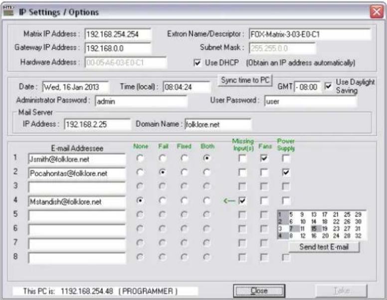 IP Settings / Options Matrix IP Address: 192.168.254.254 Gateway IP Address: 192.168.0.0 Hardware Address: 00-05-A6-03-E0-C1 Extron Name/Descriptor: FOX-Matrix-3-03-E0-C1 Subnet Mask: 255.255.0.0 Use DHCP (Obtain an IP address automatically) Date: Wed, 16 Jan 2013 Time (local): 08:04:24 Sync time to PC GMT - 08:00 Use Daylight Saving Administrator Password: admin User Password: user Mail Server IP Address: 192.168.2.25 Domain Name: folklore.net E-mail Addressee None Fail Fixed Both Missing Input(s) Fans Power Supply Jsmith@folklore.net ○ ○ ○ ● □ ✓ □ Pocahontas@folklore.net ○ ● ○ ○ □ □ ✓ Mstandish@folklore.net ○ ○ ○ ◀ ← ✓ □ Send test E-mail This PC is: 1192.168.254.48 (PROGRAMMER) Close Take