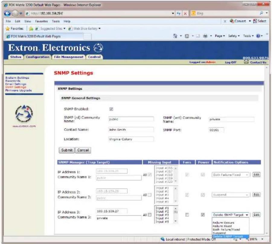 FOX Matrix 3200 Default Web Pages - Windows Internet Explorer http://192.168.254.254/ File Edit View Favorites Tools Help Favorites Suggested Sites Web Slice Gallery FOX Matrix 3200 Default Web Pages Logged on Admin Log Off Contact Us Extron Electronics Status Configuration File Management Control SNMP Settings SNMP General Settings SNMP Enabled: ✓ SNMP (rd) Community Name: public SNMP (wrt) Community Name: private Contact Name: John Smith SNMP Port: 00161 Location: Virginia Colony Submit Cancel SNMP Manager (Trap Target) Missing Input Fans Power Notification Options IP Address 1: 100.15.109.25 All Input #316 Community Name 1: public All Input #317 Input #310 Input #319 Input #320 Both Failure/Fixed Edit IP Address 2: 100.15.109.25 All Input #1 Community Name 2: public All Input #2 Input #3 Input #4 Input #5 Suspend Edit IP Address 3: 100.15.109.27 All Input #1 Community Name 3: private All Input #2 Input #3 Input #4 Input #5 Delete SNMP Target Edit Failure Occurs Failure Fixed Both Failure/Fixed Suspend SNMP Manager Target Local intranet | Protected Mode Off 100%
