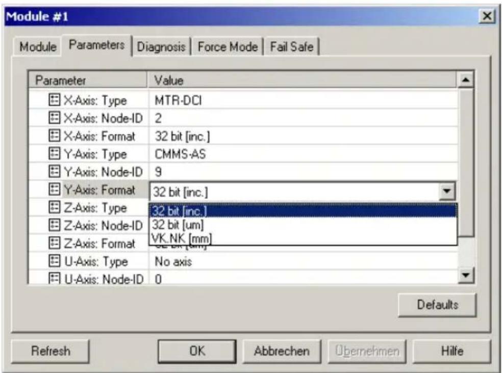 Module #1 Module Parameters Diagnosis Force Mode Fail Safe Parameter Value X-Axis: Type MTR-DCI X-Axis: Node-ID 2 X-Axis: Format 32 bit [inc.] Y-Axis: Type CMMS-AS Y-Axis: Node-ID 9 Y-Axis: Format 32 bit [inc.] Z-Axis: Type 32 bit [inc.] Z-Axis: Node-ID 32 bit [um] Z-Axis: Format VK_NK [mm] U-Axis: Type No axis U-Axis: Node-ID 0 Defaults Refresh OK Abbrechen Übernehmen Hilfe