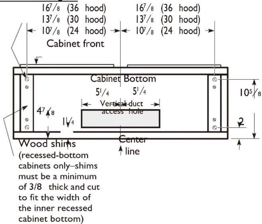 167/8 (36 hood) 167/8 (36 hood) 137/8 (30 hood) 137/8 (30 hood) 107/8 (24 hood) 107/8 (24 hood) Cabinet front Cabinet Bottom 51/4 51/4 Vertical-duct access hole 47/8 11/4 Wood shims (recessed-bottom cabinets only-shims must be a minimum of 3/8 thick and cut to fit the width of the inner recessed cabinet bottom) Center line 105/8 2