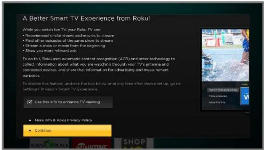 A Better Smart TV Experience from Roku! While you watch live TV, your Roku TV can: • Recommend similar shows and movies to stream • Find other episodes of the same show to stream • Stream a show or movie from the beginning • Show you more relevant ads To do this, Roku uses automatic content recognition (ACR) and other technology to collect information about what you are watching through your TV's antenna and connected devices, and share that information for advertising and measurement purposes. To disable this feature, uncheck the box below or at any time after device set up, go to: Settings > Privacy > Smart TV Experience ✓ Use this info to enhance TV viewing • More Info & Roku Privacy Policy • Continue