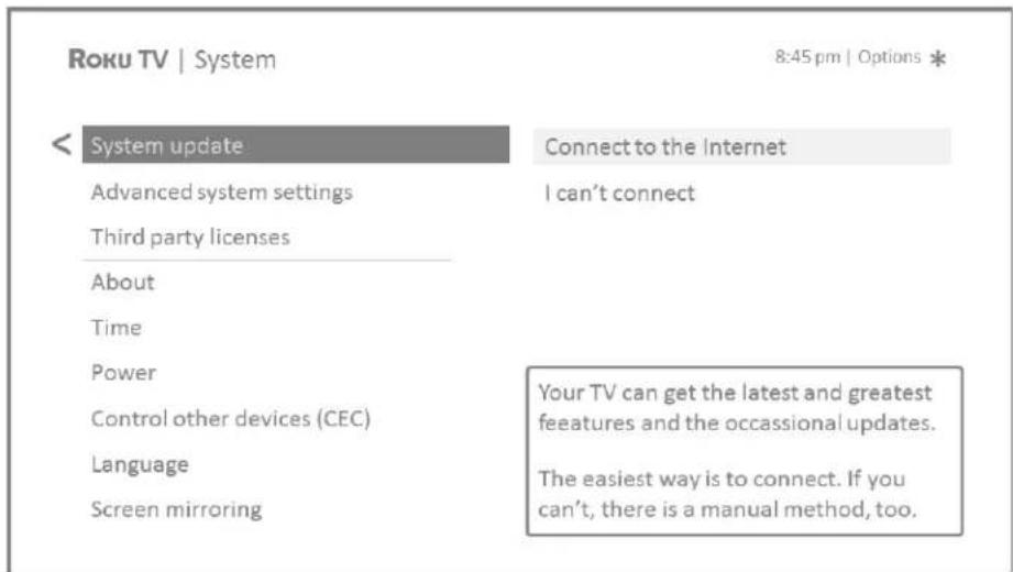 Roku TV | System 8:45 pm | Options * < System update Advanced system settings Third party licenses About Time Power Control other devices (CEC) Language Screen mirroring Connect to the Internet I can't connect Your TV can get the latest and greatest features and the occasional updates. The easiest way is to connect. If you can't, there is a manual method, too.