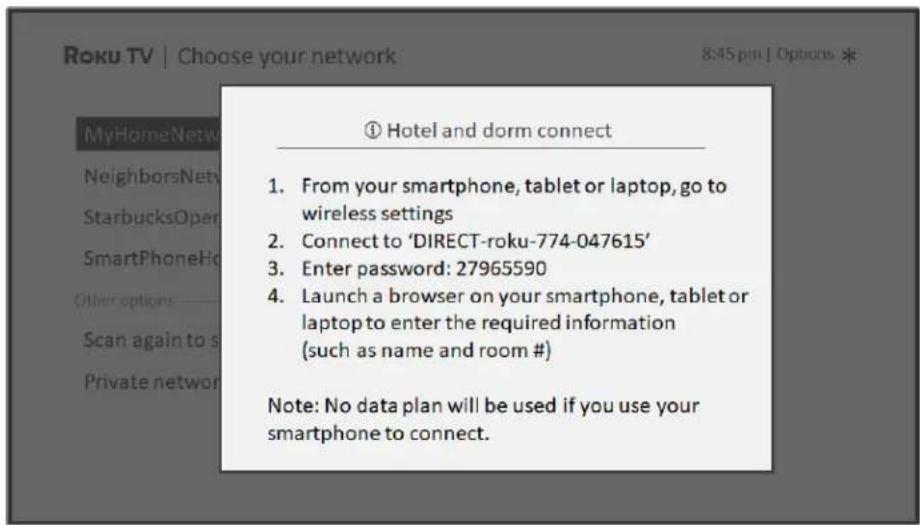① Hotel and dorm connect 1. From your smartphone, tablet or laptop, go to wireless settings 2. Connect to 'DIRECT-roku-774-047615' 3. Enter password: 27965590 4. Launch a browser on your smartphone, tablet or laptop to enter the required information (such as name and room #) Note: No data plan will be used if you use your smartphone to connect.