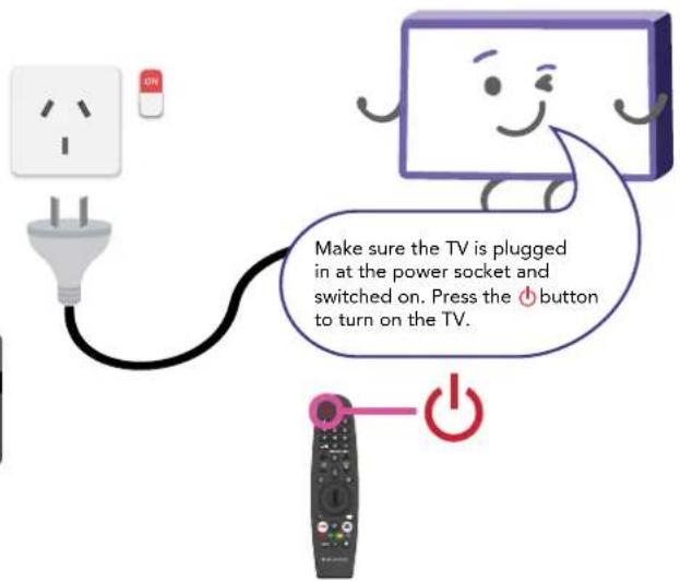 Make sure the TV is plugged in at the power socket and switched on. Press the ⏻ button to turn on the TV.
