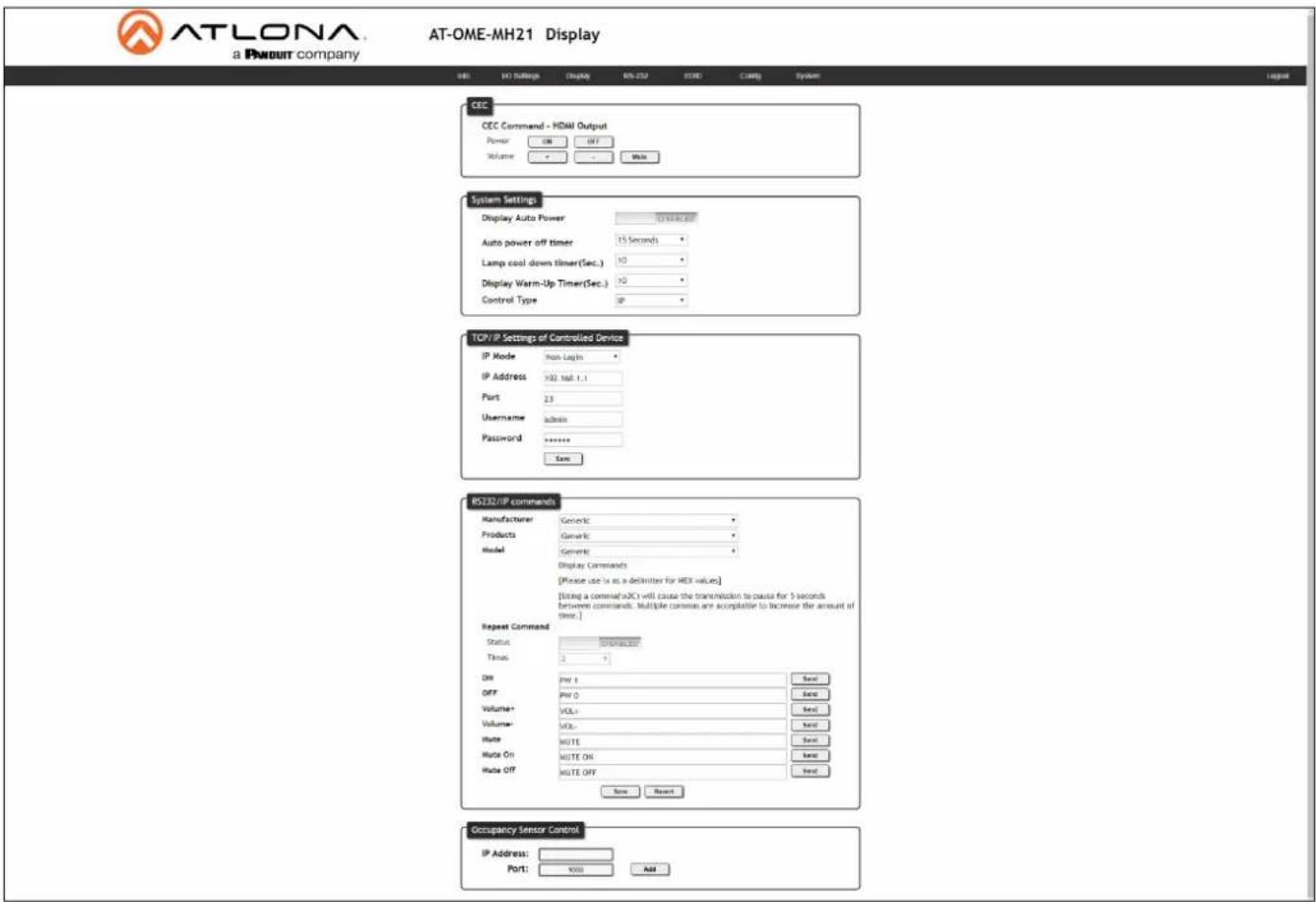 ATLONA a PNDOUT company AT-OME-MH21 Display IEU IO Settings Display RS-232 RSD C++ing System CEC CEC Command - HDMI Output Power ON OFF Volume - - - Multi System Settings Display Auto Power 1000000000000000000000000000000000000000000000000000000000000000000000000000000000 Auto power off timer 15 Seconds Lamp cool down timer(Sec.) 10 Display Warm-Up Timer(Sec.) 10 Control Type IP TCP/IP Settings of Controlled Device IP Mode Non Login IP Address 192.1st.1.1 Port 2.5 Username admin Password ****** Save RS132/IP commands Manufacturer: Generic Products: Generic Model: Generic Display Commands [Please use 1x as a delimiter for HDX values] [Using a command(a)CI will cause the transmission to pause for 5 seconds between commands. Multiple commands are acceptable to increase the amount of time.] Repeat Command Status: Continuous Time: 2 Off: PW 4 OFF: PW 0 Volume+ VOL+ Volume- VOL+ Gate: MUTE Gate On: MUTE ON Gate Off: MUTE OFF Save Recent Occupancy Sensor Control IP Address: Port: XXX Add