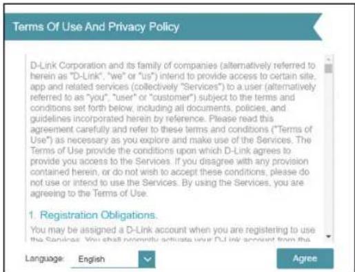 Terms Of Use And Privacy Policy D-Link Corporation and its family of companies (alternatively referred to herein as "D-Link", "we" or "us") intend to provide access to certain site, app and related services (collectively "Services") to a user (alternatively referred to as "you", "user" or "customer") subject to the terms and conditions set forth below, including all documents, policies, and guidelines incorporated herein by reference. Please read this agreement carefully and refer to these terms and conditions ("Terms of Use") as necessary as you explore and make use of the Services. The Terms of Use provide the conditions upon which D-Link agrees to provide you access to the Services. If you disagree with any provision contained herein, or do not wish to accept these conditions, please do not use or intend to use the Services. By using the Services, you are agreeing to the Terms of Use. 1. Registration Obligations. You may be assigned a D-Link account when you are registering to use the Services. You shall possibly activate your D-Link account from the Language: English Agree