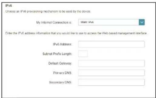 IPv6 Choose an IPv6 provisioning mechanism to be used by the device. My Internet Connection is: State IPv6 Enter the IPv6 address information that you would like to use to access the Web-based management interface. IPv6 Address: Subnet Prefix Length: Default Gateway: Primary DNS: Secondary DNS:
