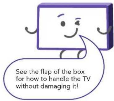 See the flap of the box for how to handle the TV without damaging it!