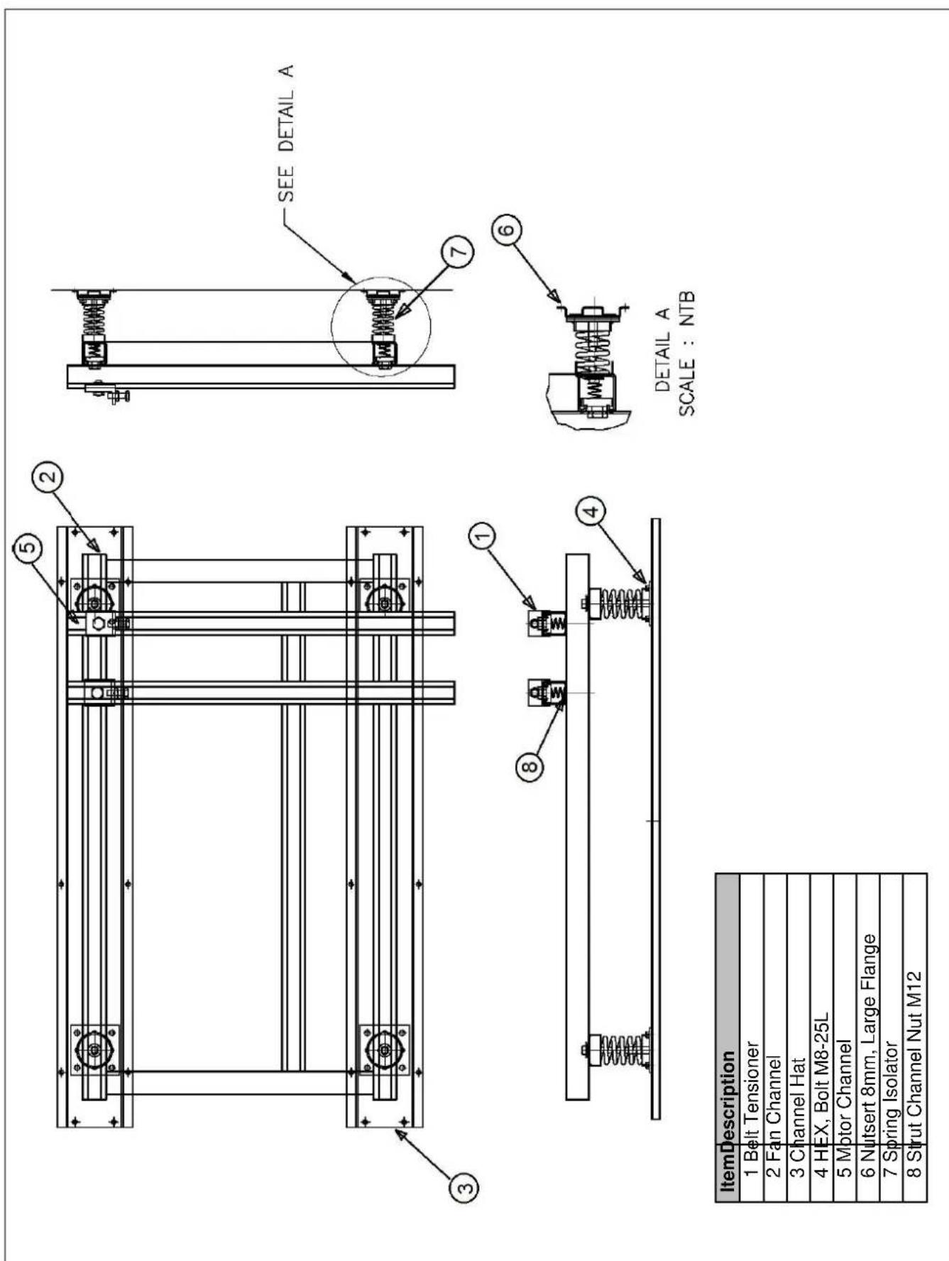 5 2 SEE DETAIL A 7 3 1 6 4 DETAIL A SCALE : NTB Item Description 1 Belt Tensioner 2 Fan Channel 3 Channel Hat 4 HEX, Bolt M8-25L 5 Motor Channel 6 Nutsert 8mm, Large Flange 7 Spring Isolator 8 Strut Channel Nut M12