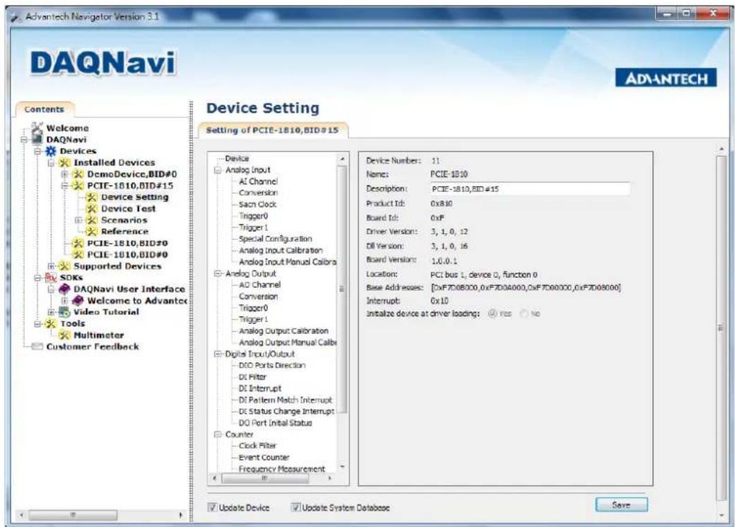 Advantech Navigator Version 3.1 DAQnavi ADVANTECH Contents Welcome DAQnavi Devices Installed Devices DemoDevice,BID#0 PCIE-1810,BID#15 Device Setting Device Test Scenarios Reference PCIE-1810,BID#0 PCIE-1810,BID#0 Supported Devices SDKs DAQnavi User Interface Welcome to Advantck Video Tutorial Tools Multimeter Customer Feedback Device Setting Setting of PCIE-1810,BID#15 Device Analog Input AL Channel Conversion Sach Clock Trigger0 Trigger 1 Special Configuration Analog Input Calibration Analog Input Manual Calibra Analog Output AD Channel Conversion Trigger0 Trigger 1 Analog Output Calibration Analog Output Manual Calibra Digital Input/Output DIO Ports Direction DI Filter DI Interrupt DI Pattern Match Interrupt DI Status Change Interrupt DO Port Initial Status Counter Clock Filter Event Counter Frequency Measurement Device Number: 11 Name: PCIE-1810 Description: PCIE-1810,BID#15 Product Id: 0x8.10 Board Id: 0xF Driver Version: 3, 1, 0, i2 Dil Version: 3, 1, 0, i6 Board Version: 1.0.0.1 Location: PCI bus 1, device 0, function 0 Base Addresses: [0xF7D0B000,0xF7D0A000,0xF7D00000,0xF7D0B000] Interrupt: 0x10 Initialize device at driver loading: Yes No Update Device Update System Database Save