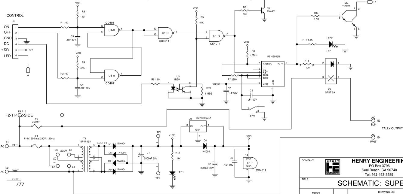 CONTROL ON OFF GND DC +12V LED A R1 100 C3 .1uF 50V VCC R4 47K R2 100 C4 1uF 50V U1-B 6 5 CD4011 U1-D 12 13 CD4011 U1-C 10 R5 47K VCC R6 10K Q1 2N4401 R8 3 MEG VCC R11 1.5K LED2 LED U2 NE555N DSCHG OUT CV RST THR TRG VCC GND R7 220K C2 1uF 50V C5 1uF 100V SWI K4 SPST 2A AC E3 BLK TALLY OUTPUT E9 E10 F2-SIDE F2 2 AMP E1 BLK F1 115V: 250 ma; 230V: 125ma E6 230V E5 E7 E8 3 T1 SPW-153 SECPRi D1 1N4004 D5 I 1N4004 D6 I 1N4004 D2 I 1N4004 TP2 +12V TP1 TP1 LM78L05ACZ OUT 1 GND 2 D4 1N4004 LED1 VCC R12 1.5K C7 I 2000uF 25V C6 .1uF 50V VCC U1-E GND CD4011 COMPANY: HENRY ENGINEERING PO Box 3796 Seal Beach, CA 90740 Tel: 562-493-3589 TITLE: SCHEMATIC: SUPE MODEL: DRAWING NO: A C B C D E F E X T A Y Z X X X X X X X X X X X X X X X X X X X X X X X X X X X X X X X X X X X X X X X X X X X X X X X X X X X X X X X X X X X X X X X X X X X X X X X X X X X X X X X X X X X X X X X X X X X X X X