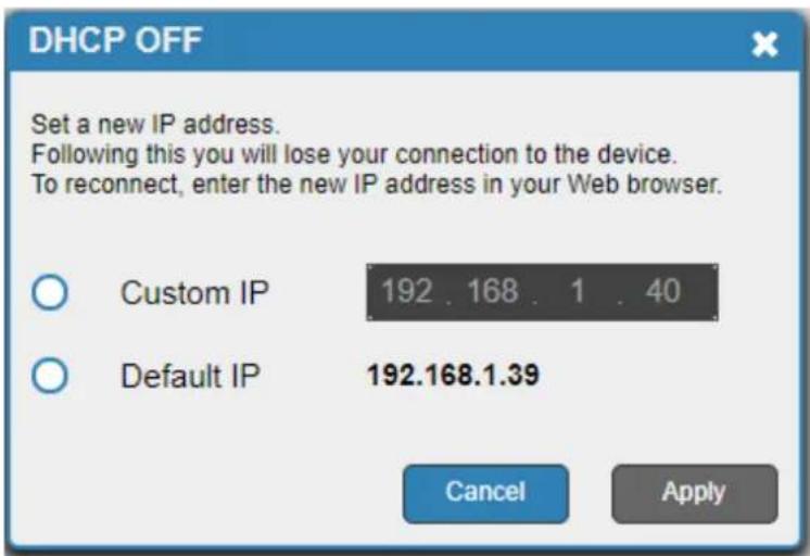 DHCP OFF Set a new IP address. Following this you will lose your connection to the device. To reconnect, enter the new IP address in your Web browser. Custom IP 192 . 168 . 1 . 40 Default IP 192.168.1.39 Cancel Apply