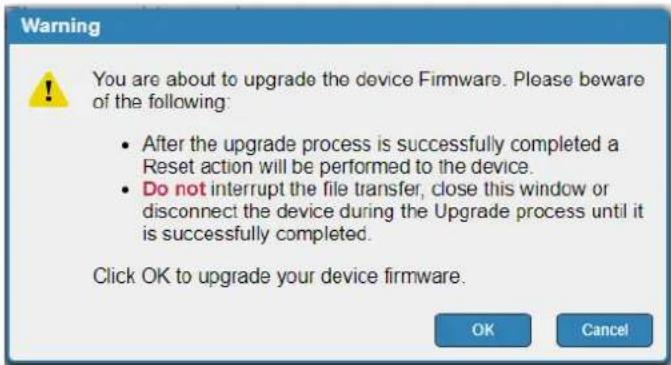 Warning You are about to upgrade the device Firmware. Please beware of the following: • After the upgrade process is successfully completed a Reset action will be performed to the device. • Do not interrupt the file transfer, close this window or disconnect the device during the Upgrade process until it is successfully completed. Click OK to upgrade your device firmware. OK Cancel