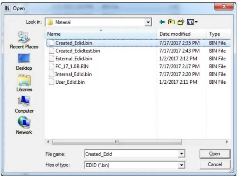 Open Look in: Material Name Date modified Type Created_Edid.bin 7/17/2017 2:35 PM BIN File Created_Edidtest.bin 7/17/2017 2:43 PM BIN File External_Edid.bin 1/2/2017 2:12 PM BIN File FC_17_1.0B.BIN 7/17/2017 2:17 PM BIN File Internal_Edid.bin 7/17/2017 2:20 PM BIN File User_Edid.bin 1/2/2017 2:11 PM BIN File File name: Created_Edid Files of type: EDID (*.bin) Open Cancel