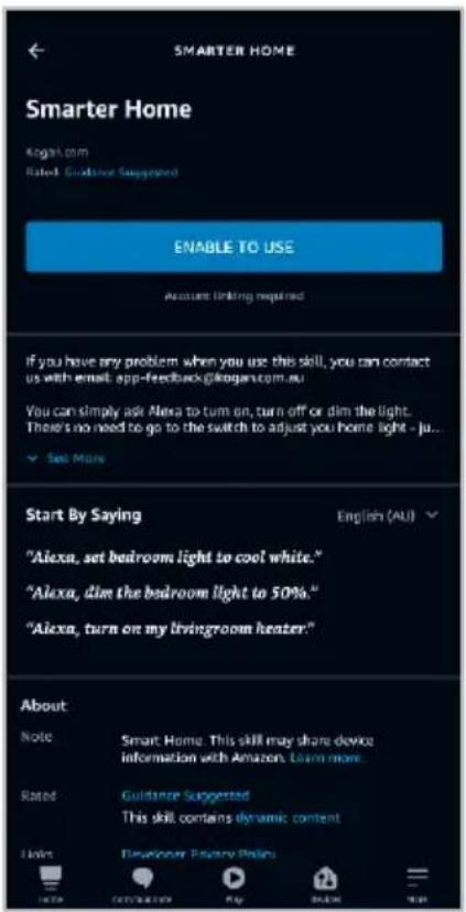 SMARTER HOME Smarter Home Kogan.com Rated Guidance Suggested ENABLE TO USE Accounts linking required If you have any problem when you use this skill, you can contact us with email app-feedback@kogan.com.au You can simply ask Alexa to turn on, turn off or dim the light. There's no need to go to the switch to adjust you home light - ju... ✓ Set More Start By Saying "Alexa, set bedroom light to cool white." "Alexa, dim the bedroom light to 50%." "Alexa, turn on my livingroom heater." English (AU) About Note Smart Home This skill may share device information with Amazon Learn more Rated Guidance Suggested This skill contains dynamic content Help Developer Practice Online