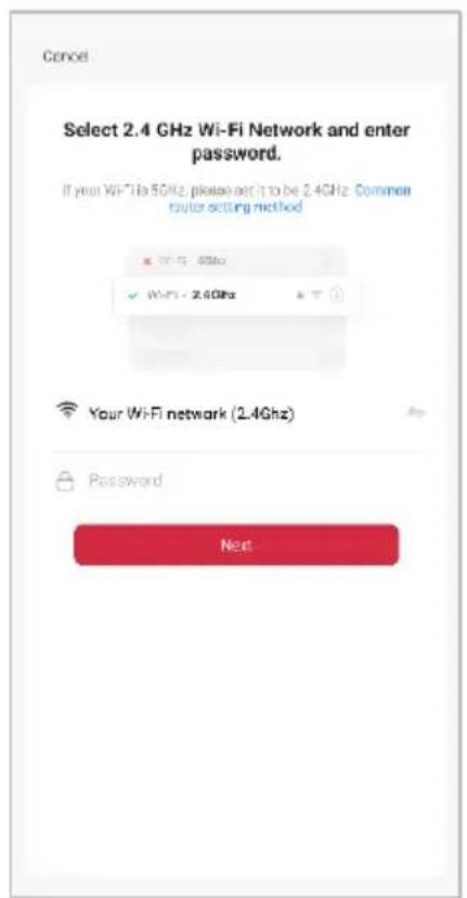 Cancel Select 2.4 GHz Wi-Fi Network and enter password. If your Wi-Fi is 5GHz, please set it to be 2.4GHz. Common router setting method W-Fi - 4GHz W-Fi - 2.6GHz Your Wi-Fi network (2.4GHz) Password Next