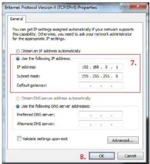 Internet Protocol Version 4 (TCP/IPv4) Properties General You can get IP settings assigned automatically if your network supports this capability. Otherwise, you need to ask your network administrator for the appropriate IP settings. Obtain an IP address automatically Use the following IP address: IP address: 192 . 168 . 0 . 1 Subnet mask: 255 . 255 . 255 . 0 Default gateway: . Obtain DNS server address automatically Use the following DNS server addresses: Preferred DNS server: . Alternate DNS server: . Validate settings upon exit Advanced... OK Cancel 7. 8.