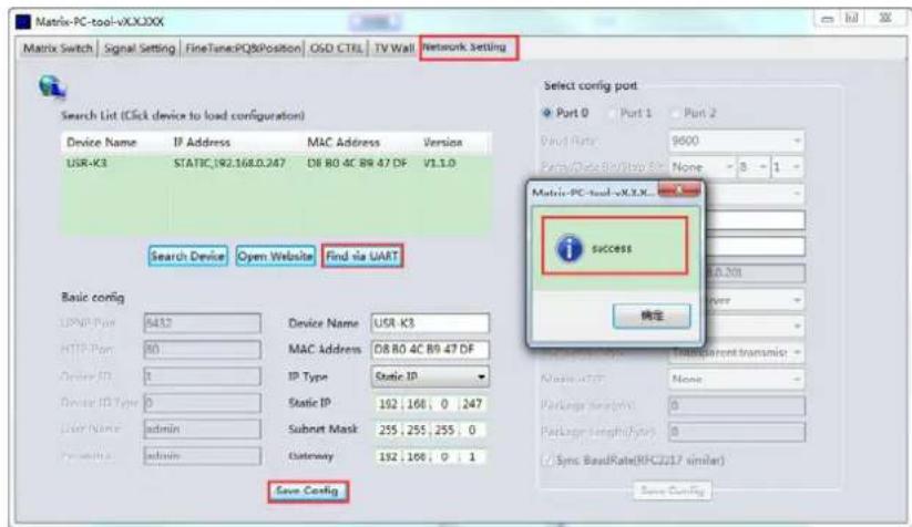 Matrix-PC-tool-vXX.XXX Matrix Switch | Signal Setting | FineTune PQ&Position | OSD CTRL | TV Wall | Network setting Network setting Search List (Click device to load configuration) Device Name IP Address MAC Address Version USR-K3 STATIC,192.168.0.247 D8 80 4C B9 47 DF V1.1.0 Search Device Open Website Find via UART Basic config UPMIP Port 4432 Device Name USR-K3 HTTP Port 80 MAC Address D8 80 4C B9 47 DF Device ID 1 IP Type Static IP Device ID Type 0 Static IP 192 168 0 247 User Name admin Subnet Mask 255 255 255 0 Parameters admin Gateway 192 168 0 1 Save Config Select config port Port 0 Port 1 Port 2 Dual Rate 9000 Pure/Close/View/Off None - 8 - 1 - Metric-PC-tool-vXX.XXX i SUCCESS 确定 Preload type: Transparent transmis: Maximal: None - Package Length: 0 Package Length/Type: 0 ( Sync BaseRate(RPC/2/17 similar) )