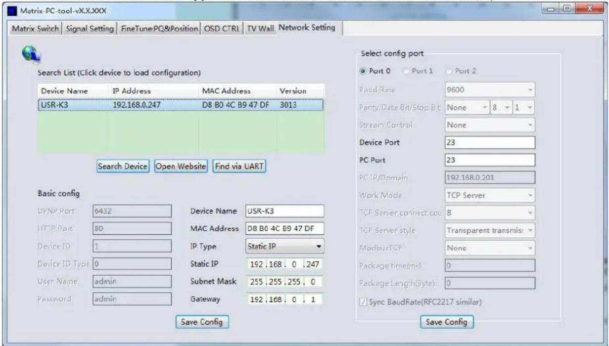 Matrix-PC-tool-vX.X.XXX Matrix Switch | Signal Setting | FineTune:PQ&Position | OSD CTRL | TV Wall | Network Setting | Search List (Click device to load configuration) Device Name IP Address MAC Address Version USR-K3 192.168.0.247 D8 B0 4C B9 47 DF 3013 Search Device Open Website Find via UART Basic config UPNP Port 6432 Device Name USR-K3 HTTP Port 80 MAC Address D8 B0 4C B9 47 DF Device ID 1 IP Type Static IP Device ID Type 0 Static IP 192 .168 . 0 .247 User Name admin Subnet Mask 255 .255 .255 . 0 Password admin Gateway 192 .168 . 0 . 1 Save Config Select config port Port 0 Port 1 Port 2 Band Rate 9600 Party/Data Bit/Stop Bit None 8 1 Stream Control None Device Port 23 PC Port 23 PC IP/Domain 192.168.0.201 Work Mode TCP Server TCP Server connect port 8 TCP Server style Transparent transmis: ModbusTCP None Package time(ms) 0 Package Length(Byte) 0 Sync BaudRate(RFC2217 similar) Save Config