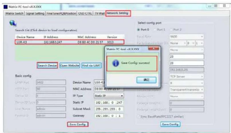 Matrix-PC-tool-vXX.XXX Matrix Switch | Signal Setting | HneTunesPQ&Position | OSD CTRL | TV Wall | Network Setting Search List (Click device to load configuration) Device Name IP Address MAC Address Version USR-K3 192.168.0.247 D8 80 4C D0 21 57 9013 Select config port Port 0 Port 1 Port 2 Band Rate 9600 Park/Deck/Window: 1 Name 8 1 Name 23 23 192.168.0.201 TCP Server Save Config: success! 确定 Basic config USB Port 5432 Device Name USR-K3 HTTP Port 90 MAC Address D8 80 4C D0 21 57 Device ID 1 IP Type Static IP Device ID Type 0 Static IP 192.168.0.247 User Name (:admin) Subnet Mask 255.255.255.0 Password: (:admin) Gateway 192.168.0.1 Sync BandRate(RFC217 similar) Save Config