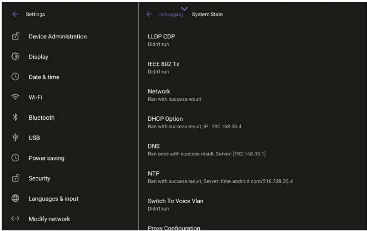 Settings Device Administration Display Date & time Wi-Fi Bluetooth USB Power saving Security Languages & input Modify network LLDP CDP Didn't run IEEE 802 1x Didn't run Network Ran with success result DHCP Option Ran with success result, IP : 192.168.33.4 DNS Ran once with success result, Server: [192.168.33.1] NTP Ran with success result, Server: time.android.com/216.239.35.4 Switch To Voice Vlan Didn't run Proxy Configuration