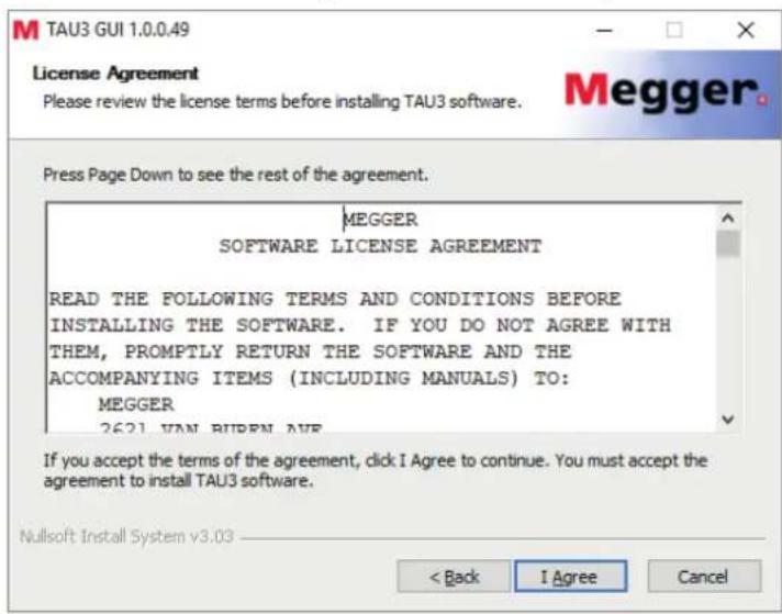 TAU3 GUI 1.0.0.49 License Agreement Please review the license terms before installing TAU3 software. Megger. Press Page Down to see the rest of the agreement. MEGGER SOFTWARE LICENSE AGREEMENT READ THE FOLLOWING TERMS AND CONDITIONS BEFORE INSTALLING THE SOFTWARE. IF YOU DO NOT AGREE WITH THEM, PROMPTLY RETURN THE SOFTWARE AND THE ACCOMPANYING ITEMS (INCLUDING MANUALS) TO: MEGGER 2621 VAN BUREN AVE If you accept the terms of the agreement, click I Agree to continue. You must accept the agreement to install TAU3 software. Nullsoft Install System v3.03 < Back I Agree Cancel