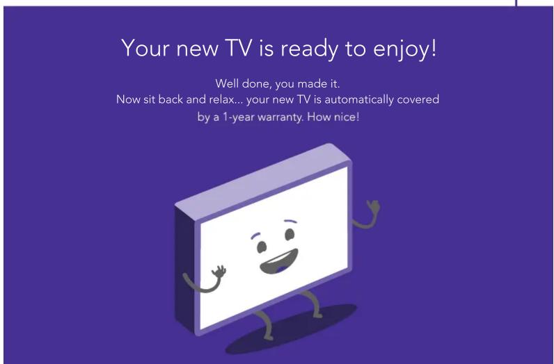 Your new TV is ready to enjoy! Well done, you made it. Now sit back and relax... your new TV is automatically covered by a 1-year warranty. How nice!