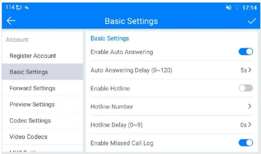 114 ← Basic Settings ✓ Account Basic Settings Register Account Enable Auto Answering Basic Settings Auto Answering Delay (0~120) 5s > Forward Settings Enable Hotline Preview Settings Hotline Number > Codec Settings Hotline Delay (0~9) 0s > Video Codecs Enable Missed Call Log
