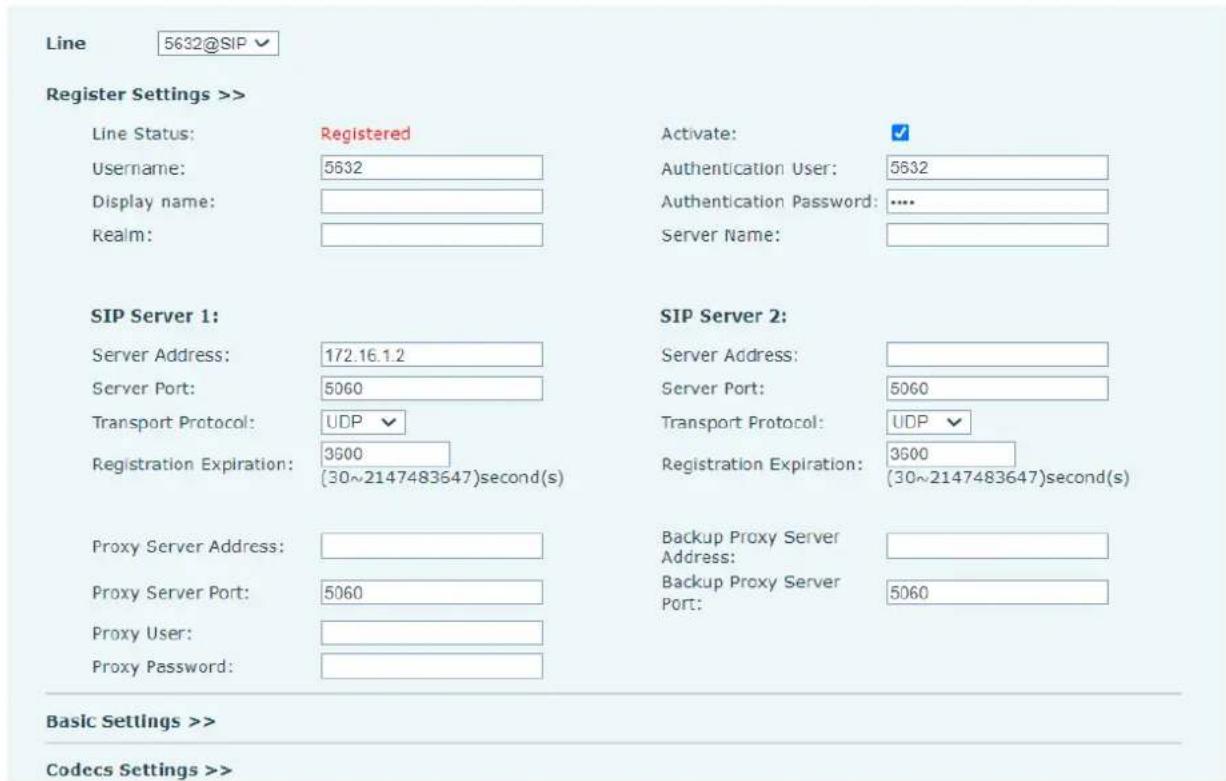 Line 5632@SIP Register Settings >> Line Status: Registered Activate: ✓ Username: 5632 Authentication User: 5632 Display name: Authentication Password: .... Realm: Server Name: SIP Server 1: SIP Server 2: Server Address: 172.16.1.2 Server Address: Server Port: 5060 Server Port: 5060 Transport Protocol: UDP ✓ Transport Protocol: UDP ✓ Registration Expiration: 3600 Registration Expiration: 3600 (30~2147483647)second(s) (30~2147483647)second(s) Proxy Server Address: Backup Proxy Server Address: Proxy Server Port: 5060 Backup Proxy Server Port: 5060 Proxy User: Proxy Password: Basic Settings >> Codecs Settings >>