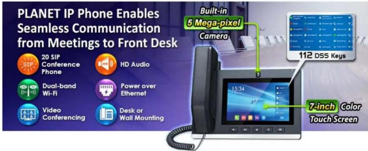 PLANET IP Phone Enables Seamless Communication from Meetings to Front Desk Built-in 5 Mega-pixel Camera 20 SIP Conference Phone HD Audio Dual-band Wi-Fi Power over Ethernet Video Conferencing Desk or Wall Mounting 112 DSS Keys 7-inch Color Touch Screen