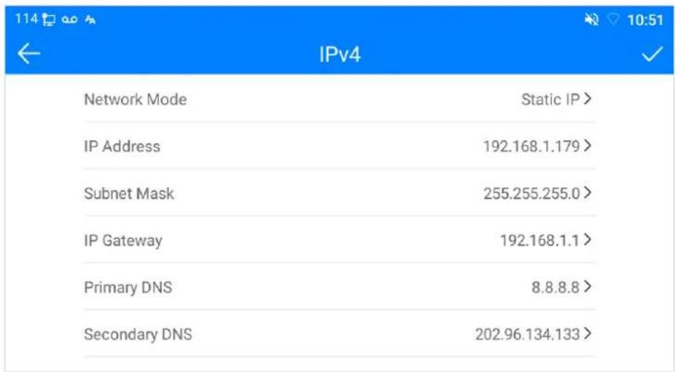 114 10:51 IPv4 Network Mode Static IP > IP Address 192.168.1.179 > Subnet Mask 255.255.255.0 > IP Gateway 192.168.1.1 > Primary DNS 8.8.8.8 > Secondary DNS 202.96.134.133 >