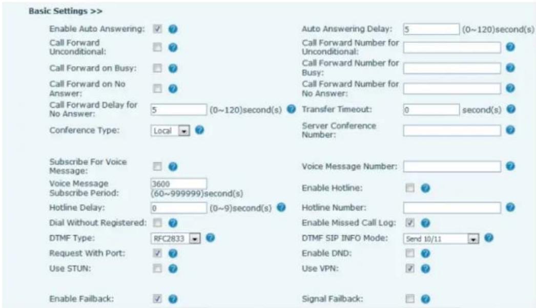 Basic Settings >> Enable Auto Answering: ✓ ? Call Forward Unconditional: ✓ ? Call Forward on Busy: ✓ ? Call Forward on No Answer: ✓ ? Call Forward Delay for No Answer: 5 (0~120)second(s) ? Transfer Timeout: 0 second(s) ? Conference Type: Local ✓ ? Subscribe For Voice Message: ✓ ? Voice Message Subscribe Period: 3600 (60~999999)second(s) Hotline Delay: 0 (0~9)second(s) ? Dial Without Registered: ✓ ? DTMF Type: RFC2833 ✓ ? Request With Port: ✓ ? Use STUN: ✓ ? Enable Failback: ✓ ? Auto Answering Delay: 5 (0~120)second(s) Call Forward Number for Unconditional: Call Forward Number for Busy: Call Forward Number for No Answer: Transfer Timeout: 0 second(s) Server Conference Number: Voice Message Number: Enable Hotline: ✓ ? Hotline Number: Enable Missed Call Log: ✓ ? DTMF SIP INFO Mode: 5end 10/11 ✓ ? Enable DND: ✓ ? Use VPN: ✓ ? Signal Failback: ✓ ?