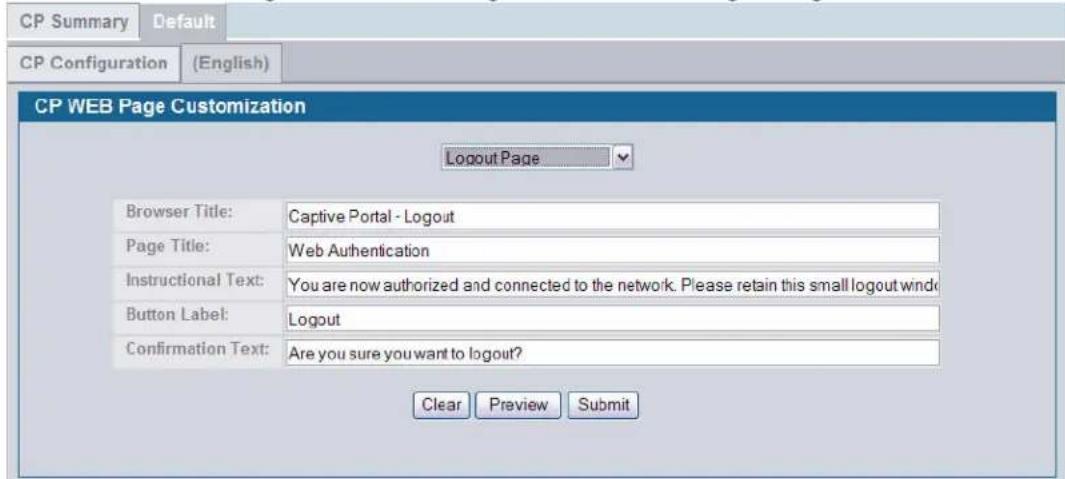 CP Summary Default CP Configuration (English) CP WEB Page Customization Logout Page Browser Title: Captive Portal - Logout Page Title: Web Authentication Instructional Text: You are now authorized and connected to the network. Please retain this small logout window Button Label: Logout Confirmation Text: Are you sure you want to logout? Clear Preview Submit