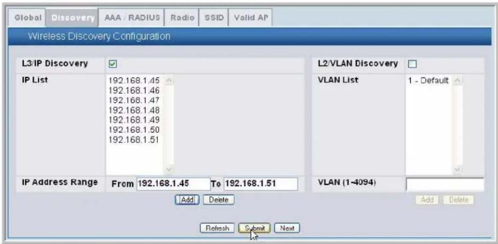 Global Discovery AAA / RADIUS Radio SSID Valid AP Wireless Discovery Configuration L3/IP Discovery ✓ IP List 192.168.1.45 192.168.1.46 192.168.1.47 192.168.1.48 192.168.1.49 192.168.1.50 192.168.1.51 IP Address Range From 192.168.1.45 To 192.168.1.51 Add Delete Refresh Submit Next L2/VLAN Discovery □ VLAN List 1 - Default VLAN (1-4094) Add Delete