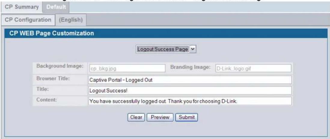 CP Summary Default CP Configuration (English) CP WEB Page Customization Logout Success Page Background Image: cp_bkg.jpg Branding Image: D-Link_logo.gif Browser Title: Captive Portal - Logged Out Title: Logout Success! Content: You have successfully logged out. Thank you for choosing D-Link. Clear Preview Submit