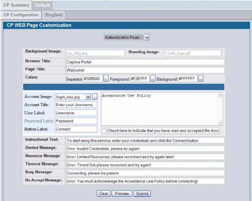 CP Summary Default CP Configuration (English) CP WEB Page Customization Authentication Page Background Image: cp_bkg.jpg Branding Image: D-Link_lago.gif Browser Title: Captive Portal Page Title: Welcome! Colors: Separator: #326BA0 Foreground: #E3FFFF Background: #FFFFFF Account Image: login_key.jpg Acceptance Use Policy Account Title: Enter your Username. User Label: Username Password Label: Password Button Label: Connect Check here to indicate that you have read and accepted the Acci Instructional Text: To start using this service, enter your credentials and click the Connect button. Denied Message: Error: Invalid Credentials, please try again! Resource Message: Error: Limited Resources, please reconnect and try again later! Timeout Message: Error: Timed Out, please reconnect and try again! Busy Message: Connecting, please be patient No Accept Message: Error: You must acknowledge the Acceptance Use Policy before connecting! Clear Preview Submit