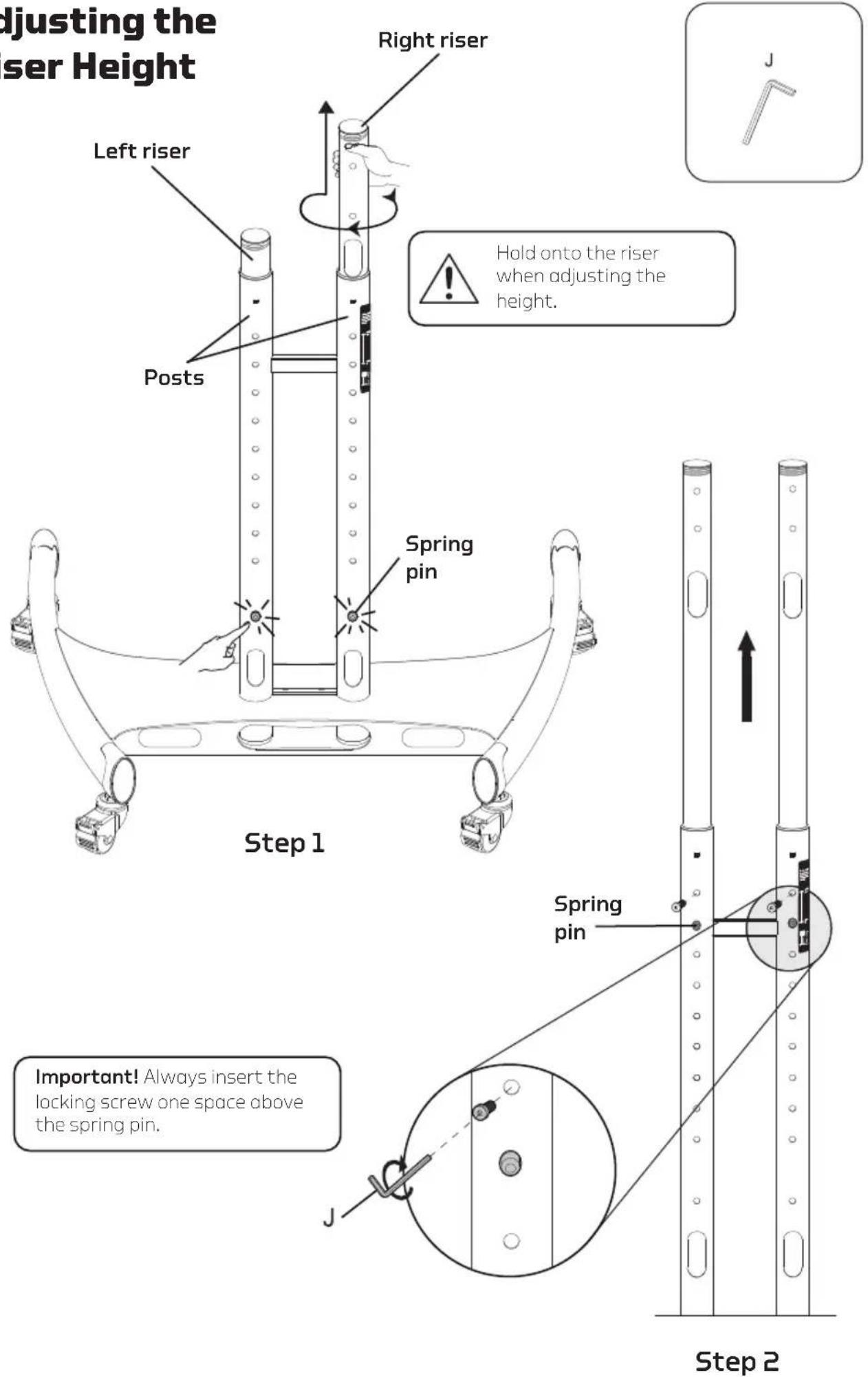 Adjusting the riser Height Right riser Left riser Posts Hold onto the riser when adjusting the height. Spring pin Step 1 Step 2 Important! Always insert the locking screw one space above the spring pin. Spring pin