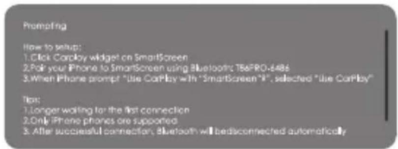 Prompting How to setup: 1. Click Carplay widget on SmartScreen 2. Pair your iPhone to SmartScreen using Bluetooth TBAFRO-648s 3. When iPhone prompt "Use CarPlay with "SmartScreen"R", selected "Use CarPlay" Tips: 1. Longer waiting for the first connection 2. Only iPhone phones are supported 3. After successful connection, Bluetooth will be disconnected automatically