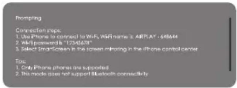 Prompting Connection steps: 1. Use iPhone to connect to Wi-Fi, WiFi name is AIRPLAY - 648644 2. Wi-Fi password is "12545678" 3. Select SmartScreen in the screen mirroring in the iPhone control center Tips: 1. Only iPhone phones are supported 2. this mode does not support Bluetooth connectivity