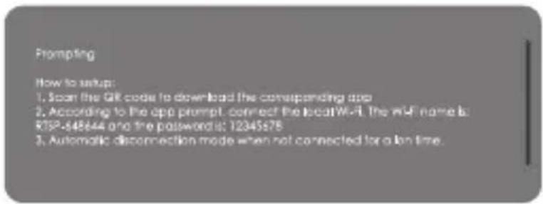 Prompting How to setup: 1. Scan the QR code to download the corresponding app 2. According to the app prompt, connect the local Wi-Fi. The WiFi name is: RTSP-648644 and the password is: 12345678 3. Automatic disconnection mode when not connected for a long time.