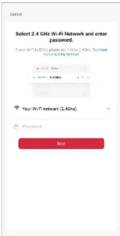Cancel Select 2.4 GHz Wi-Fi Network and enter password. If your Wi-Fi is 5GHz, please set it to be 2.4GHz. Common router setting method WIFI - 5GHz WIFI - 2.4GHz Your Wi-Fi network (2.4GHz) Password Next