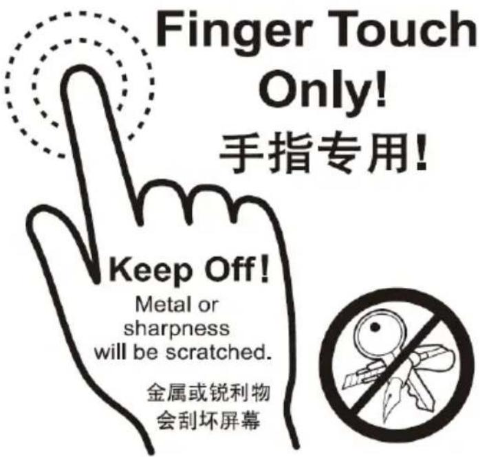 Finger Touch Only! 手指专用! Keep Off! Metal or sharpness will be scratched. 金属或锐利物 会刮坏屏幕