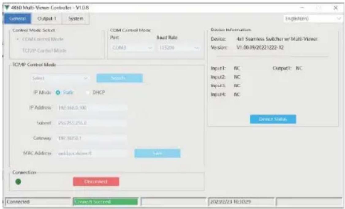 4610 Multi-Viewer Controller - V1.0.8 General Output 1 System Control Mode Select COM Control Mode TCP/IP Control Mode COM Control Mode Port Bust Rate COM3 125200 Device Information Device: 4x1 Seamless Switcher w/ Multi-Viewer Version: V1.00.09/20221222-12 IP Mode: Static DHCP IP Address: 197.168.0.100 Submit: 056.255.256.0 Gateway: 197.1815.1 MAC Address: audio@ccdowert Switch Device Status Connection Connect Connect Succeed 2023/2/23 16:30:29