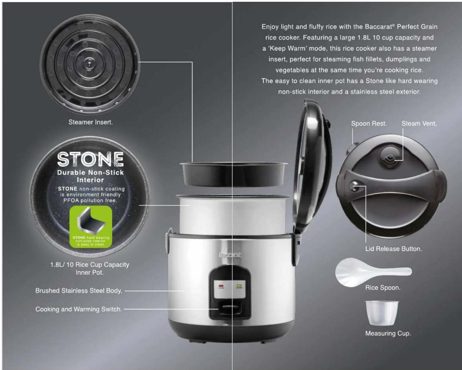 Steamer Insert. STONE Durable Non-Stick Interior STONE non-stick coating is environment friendly PFOA pollution free. 1.8L/ 10 Rice Cup Capacity Inner Pot. Brushed Stainless Steel Body. Cooking and Warming Switch. Enjoy light and fluffy rice with the Baccarat® Perfect Grain rice cooker. Featuring a…