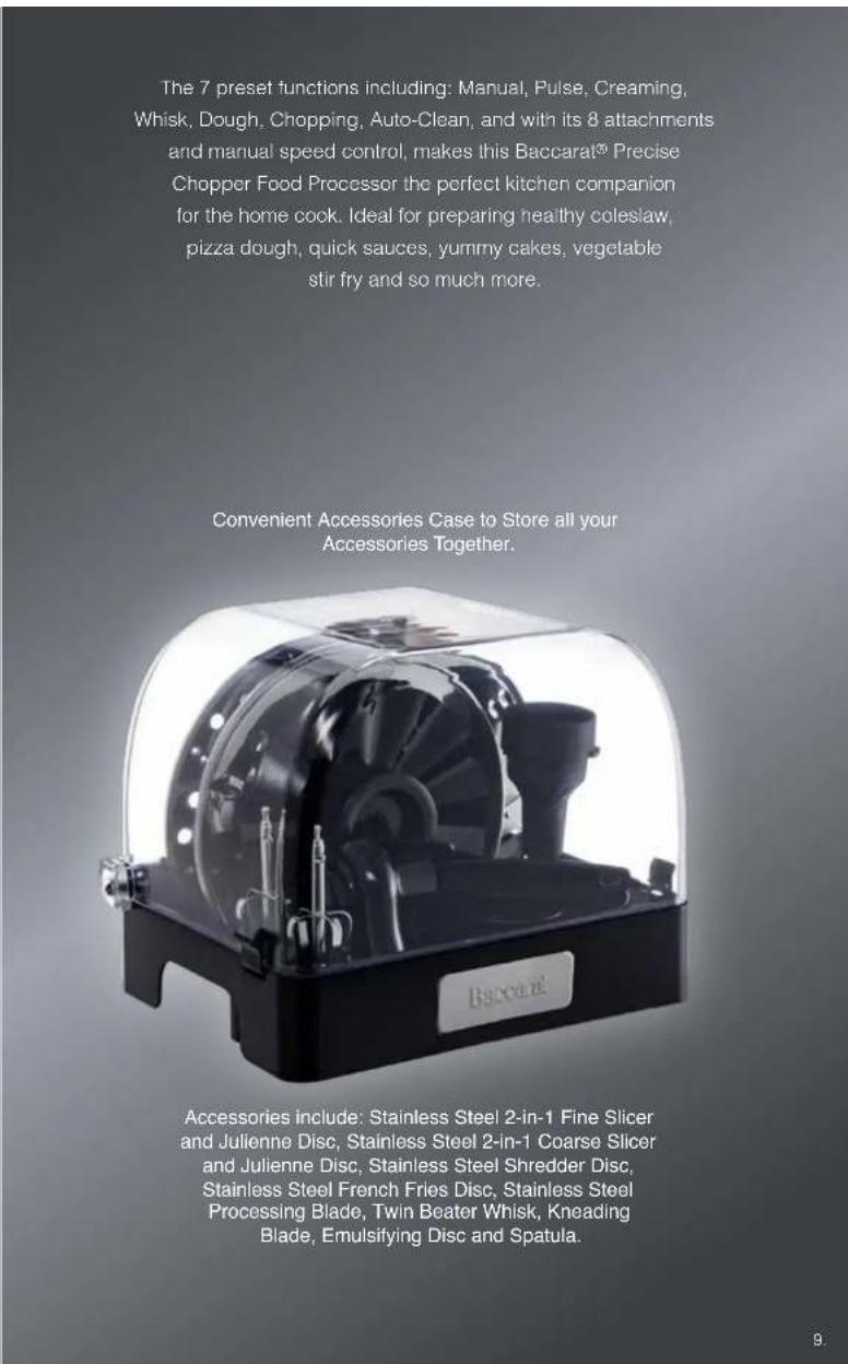 The 7 preset functions including: Manual, Pulse, Creaming, Whisk, Dough, Chopping, Auto-Clean, and with its 8 attachments and manual speed control, makes this Baccarat® Precise Chopper Food Processor the perfect kitchen companion for the home cook. Ideal for preparing healthy coleslaw, pizza dough, quick sauces, yummy cakes, vegetable stir fry and so much more. Convenient Accessories Case to Store all your Accessories Together. Accessories include: Stainless Steel 2-in-1 Fine Slicer and Julienne Disc, Stainless Steel 2-in-1 Coarse Slicer and Julienne Disc, Stainless Steel Shredder Disc, Stainless Steel French Fries Disc, Stainless Steel Processing Blade, Twin Beater Whisk, Kneading Blade, Emulsifying Disc and Spatula.