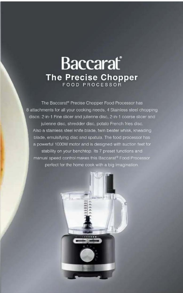 Baccarat® The Precise Chopper FOOD PROCESSOR The Baccarat® Precise Chopper Food Processor has 8 attachments for all your cooking needs, 4 Stainless steel chopping discs: 2-in-1 Fine slicer and julienne disc, 2-in-1 coarse slicer and julienne disc, shredder disc, potato French fries disc. Also a stainless steel knife blade, twin beater whisk, kneading blade, emulsifying disc and spatula. The food processor has a powerful 1000W motor and is designed with suction feet for stability on your benchtop. Its 7 preset functions and manual speed control makes this Baccarat® Food Processor perfect for the home cook with a big imagination.