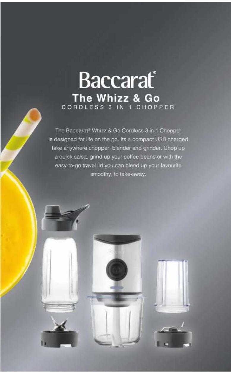 Baccarat® The Whizz & Go CORDLESS 3 IN 1 CHOPPER The Baccarat® Whizz & Go Cordless 3 in 1 Chopper is designed for life on the go. Its a compact USB charged take anywhere chopper, blender and grinder. Chop up a quick salsa, grind up your coffee beans or with the easy-to-go travel lid you can blend up your favourite smoothly, to take-away.
