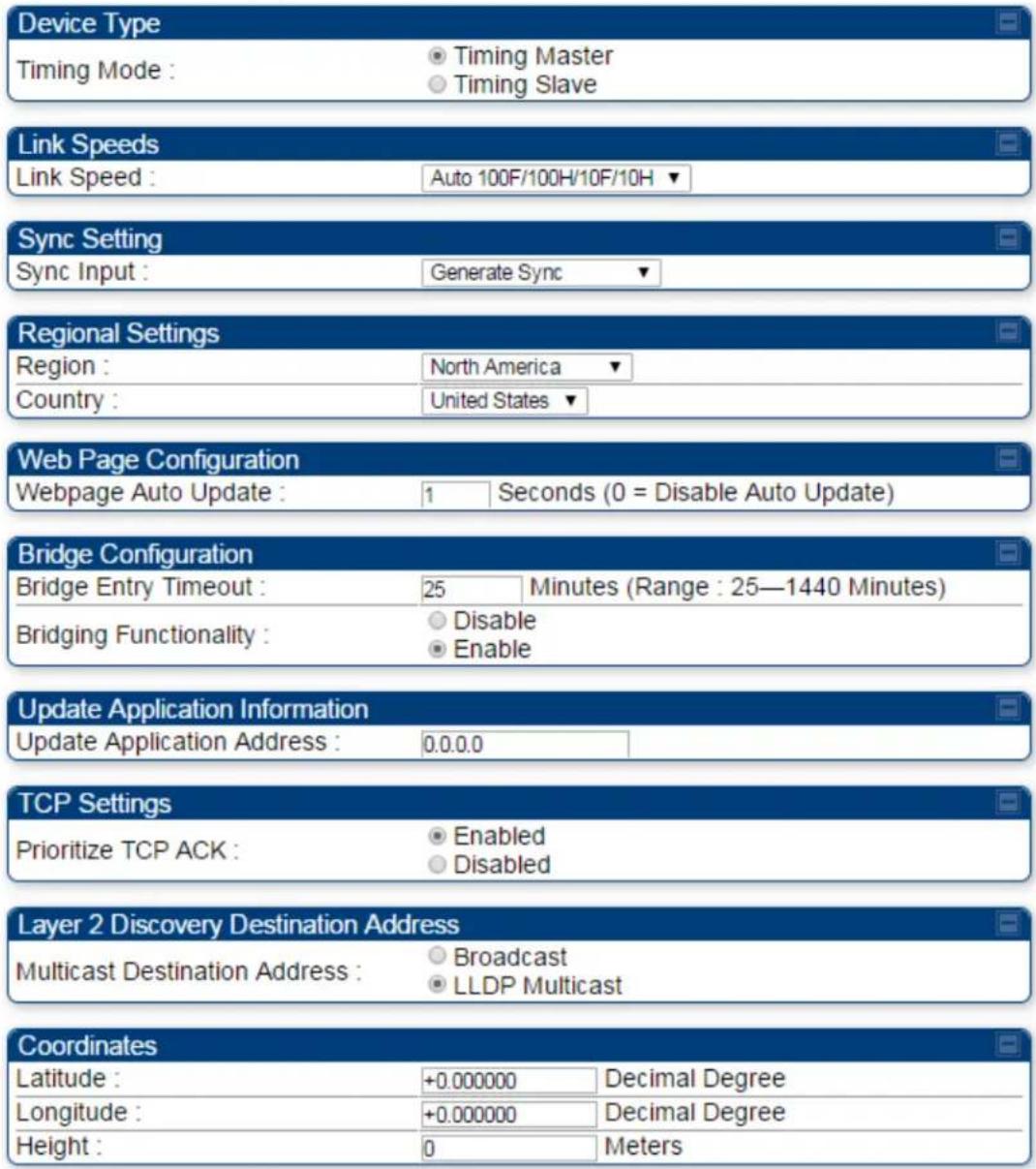 Device Type Timing Mode : ○ Timing Master ○ Timing Slave Link Speeds Link Speed : Auto 100F/100H/10F/10H ▼ Sync Setting Sync Input : Generate Sync ▼ Regional Settings Region : North America ▼ Country : United States ▼ Web Page Configuration Webpage Auto Update : 1 Seconds (0 = Disable Auto Update) Bridge Configuration Bridge Entry Timeout : 25 Minutes (Range : 25—1440 Minutes) Bridging Functionality : ○ Disable ○ Enable Update Application Information Update Application Address : 0.0.0.0 TCP Settings Prioritize TCP ACK : ○ Enabled ○ Disabled Layer 2 Discovery Destination Address Multicast Destination Address : ○ Broadcast ○ LLDP Multicast Coordinates Latitude : +0.000000 Decimal Degree Longitude : +0.000000 Decimal Degree Height : 0 Meters