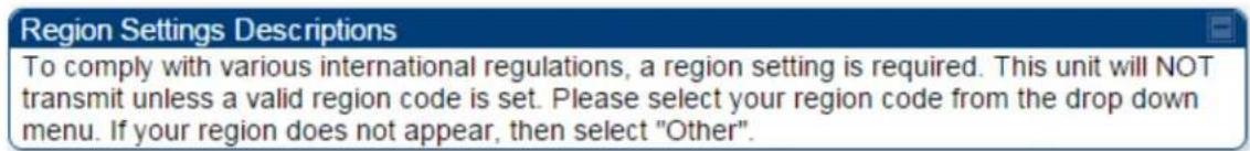 Region Settings Descriptions To comply with various international regulations, a region setting is required. This unit will NOT transmit unless a valid region code is set. Please select your region code from the drop down menu. If your region does not appear, then select "Other".