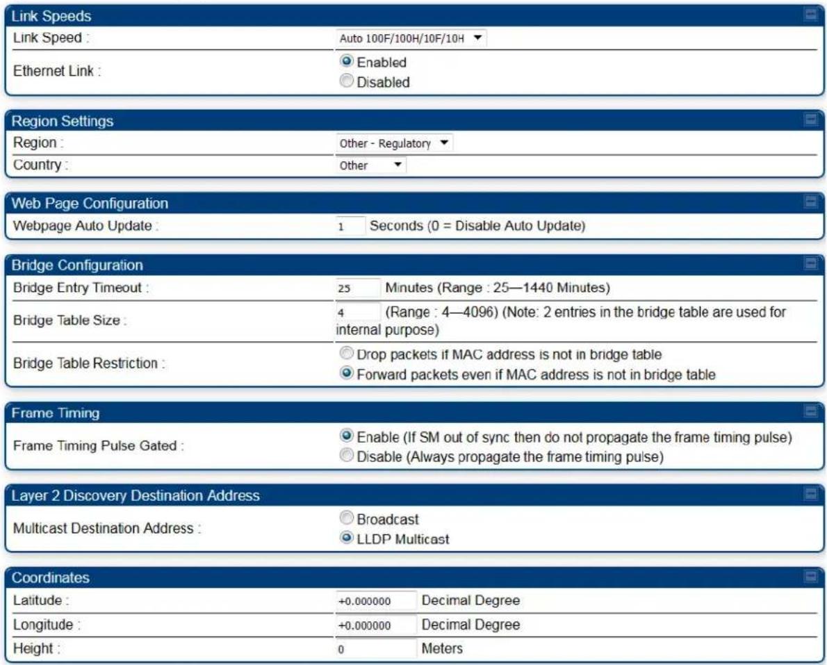 Link Speeds Link Speed : Auto 100F/100H/10F/10H Ethernet Link : Enabled Disabled Region Settings Region : Other - Regulatory Country : Other Web Page Configuration Webpage Auto Update : 1 Seconds (0 = Disable Auto Update) Bridge Configuration Bridge Entry Timeout : 25 Minutes (Range : 25—1440 Minutes) Bridge Table Size : 4 (Range : 4—4096) (Note: 2 entries in the bridge table are used for internal purpose) Bridge Table Restriction : Drop packets if MAC address is not in bridge table Forward packets even if MAC address is not in bridge table Frame Timing Frame Timing Pulse Gated : Enable (If SM out of sync then do not propagate the frame timing pulse) Disable (Always propagate the frame timing pulse) Layer 2 Discovery Destination Address Multicast Destination Address : Broadcast LLDP Multicast Coordinates Latitude : +0.000000 Decimal Degree Longitude : +0.000000 Decimal Degree Height : 0 Meters